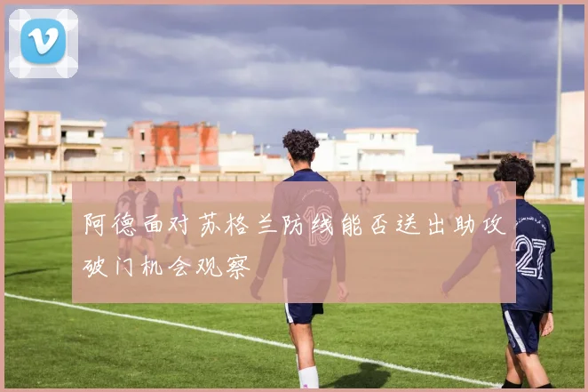 阿德面对苏格兰防线能否送出助攻破门机会观察