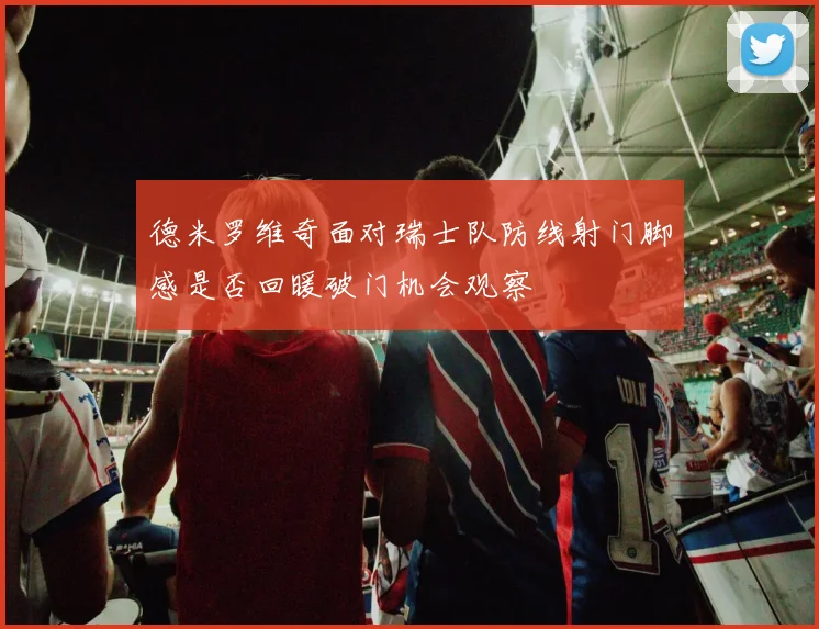 德米罗维奇面对瑞士队防线射门脚感是否回暖破门机会观察