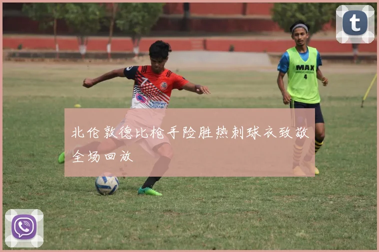 北伦敦德比枪手险胜热刺球衣致敬全场回放