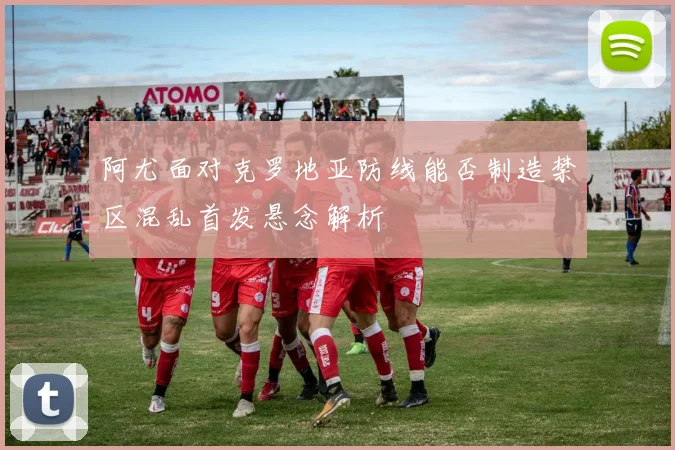 阿尤面对克罗地亚防线能否制造禁区混乱首发悬念解析