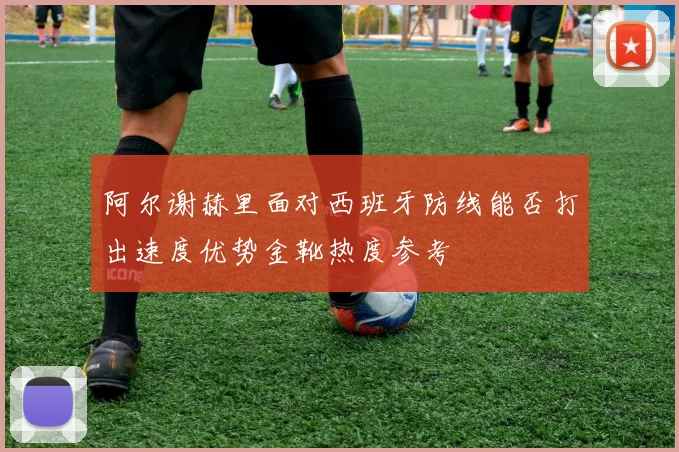 阿尔谢赫里面对西班牙防线能否打出速度优势金靴热度参考