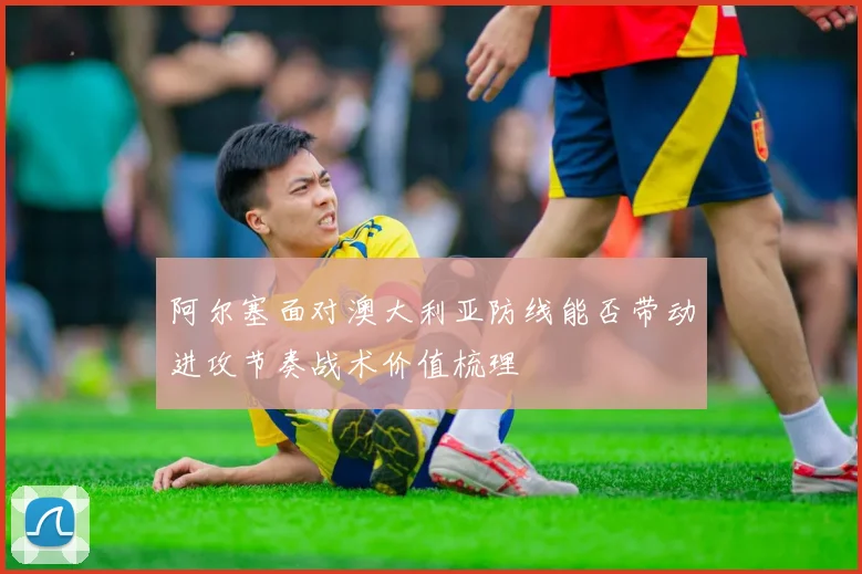 阿尔塞面对澳大利亚防线能否带动进攻节奏战术价值梳理