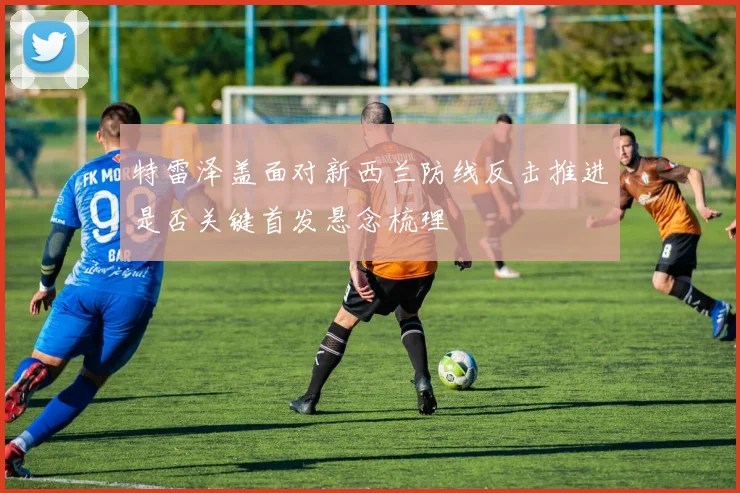 特雷泽盖面对新西兰防线反击推进是否关键首发悬念梳理