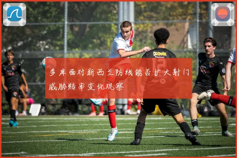 多库面对新西兰防线能否扩大射门威胁赔率变化观察