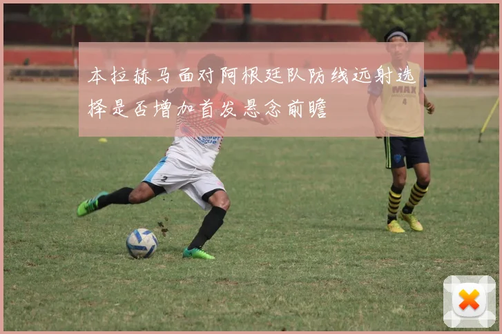 本拉赫马面对阿根廷队防线远射选择是否增加首发悬念前瞻