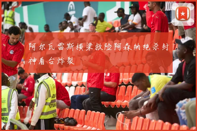 阿尔瓦雷斯横梁救险阿森纳绝杀封神看台炸裂