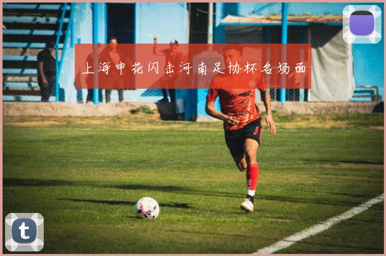 上海申花闪击河南足协杯名场面