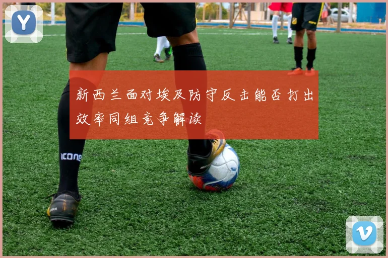 新西兰面对埃及防守反击能否打出效率同组竞争解读