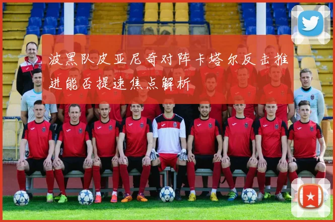 波黑队皮亚尼奇对阵卡塔尔反击推进能否提速焦点解析