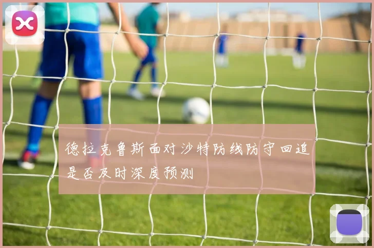 德拉克鲁斯面对沙特防线防守回追是否及时深度预测