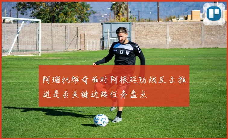 阿瑙托维奇面对阿根廷防线反击推进是否关键边路任务盘点