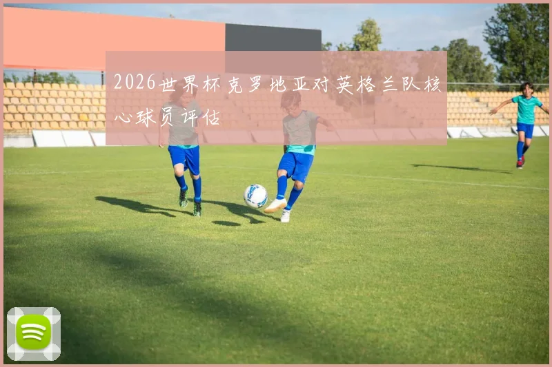 2026世界杯克罗地亚对英格兰队核心球员评估