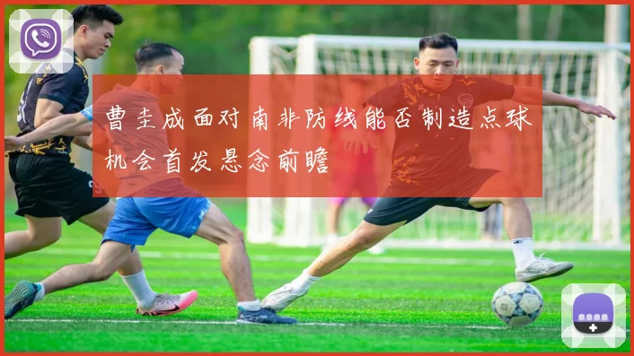 曹圭成面对南非防线能否制造点球机会首发悬念前瞻