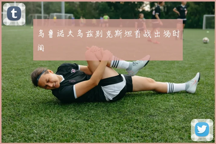 乌鲁诺夫乌兹别克斯坦首战出场时间