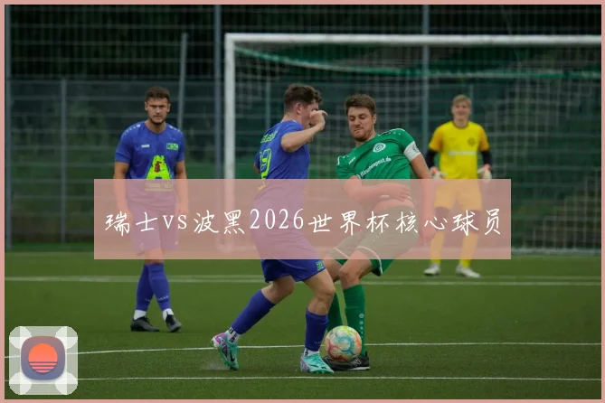 瑞士vs波黑2026世界杯核心球员