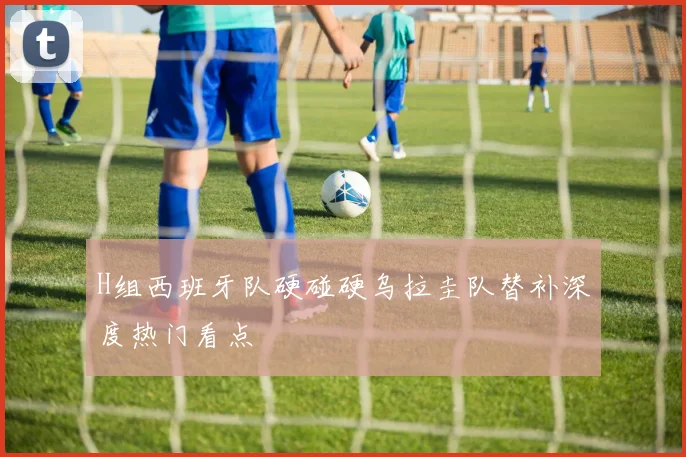 H组西班牙队硬碰硬乌拉圭队替补深度热门看点