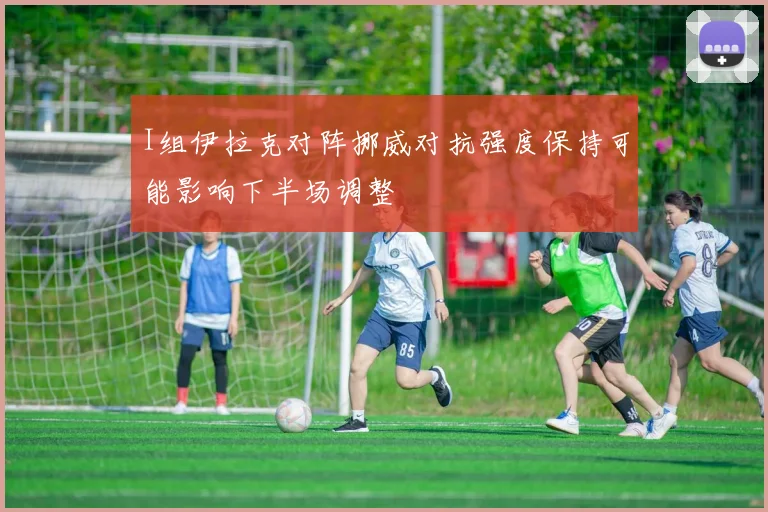 I组伊拉克对阵挪威对抗强度保持可能影响下半场调整