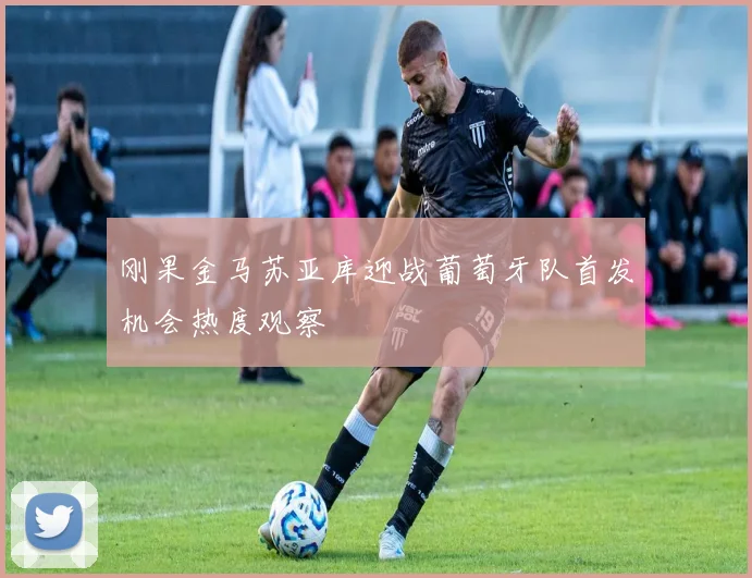 刚果金马苏亚库迎战葡萄牙队首发机会热度观察