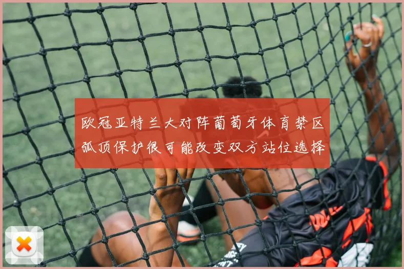 欧冠亚特兰大对阵葡萄牙体育禁区弧顶保护很可能改变双方站位选择