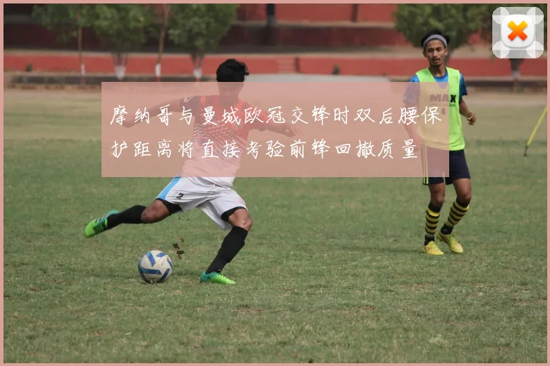 摩纳哥与曼城欧冠交锋时双后腰保护距离将直接考验前锋回撤质量