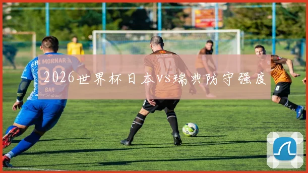 2026世界杯日本vs瑞典防守强度