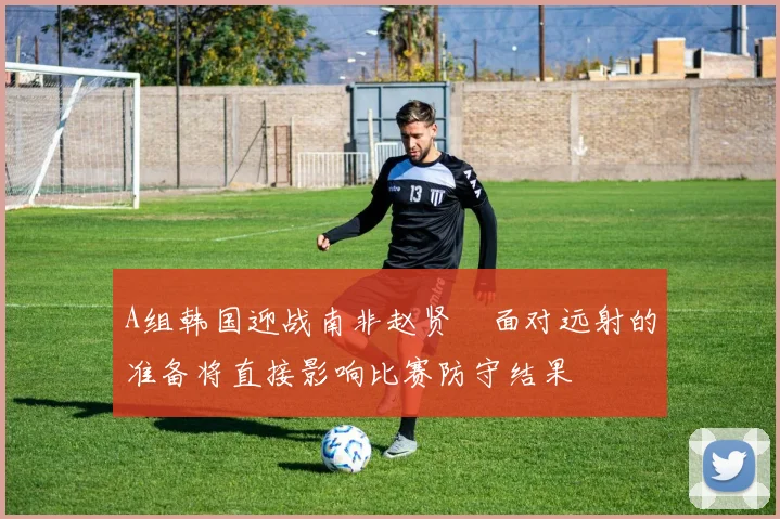 A组韩国迎战南非赵贤祐面对远射的准备将直接影响比赛防守结果
