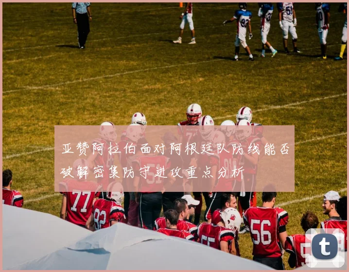 亚赞阿拉伯面对阿根廷队防线能否破解密集防守进攻重点分析