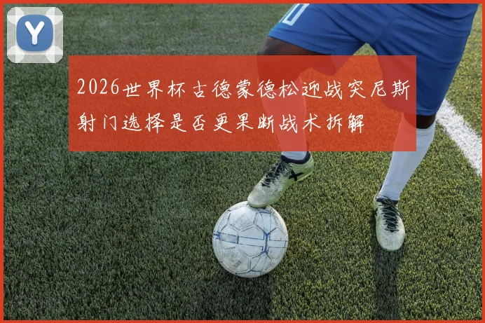 2026世界杯古德蒙德松迎战突尼斯射门选择是否更果断战术拆解