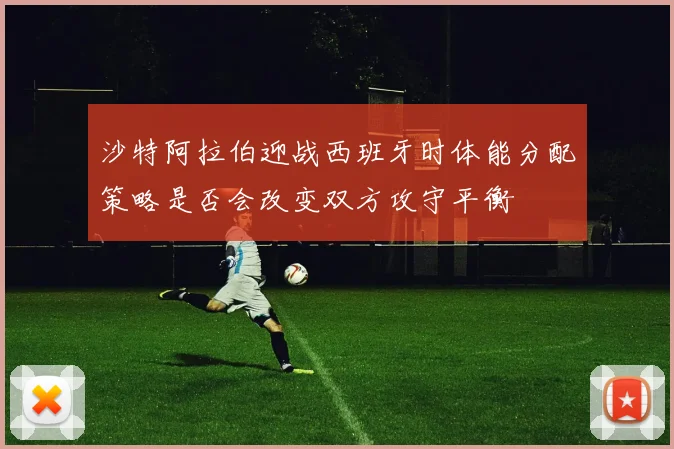 沙特阿拉伯迎战西班牙时体能分配策略是否会改变双方攻守平衡