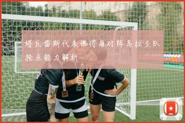 塔瓦雷斯代表佛得角对阵乌拉圭队抢点能力解析