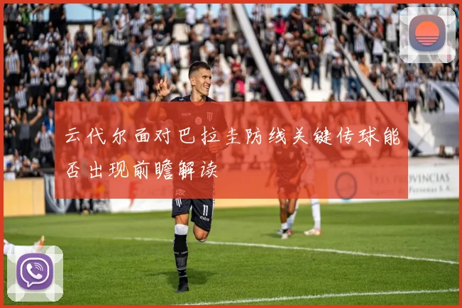 云代尔面对巴拉圭防线关键传球能否出现前瞻解读