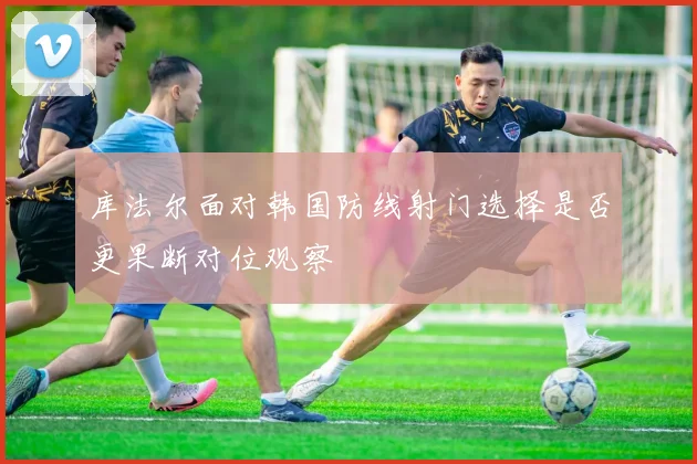 库法尔面对韩国防线射门选择是否更果断对位观察