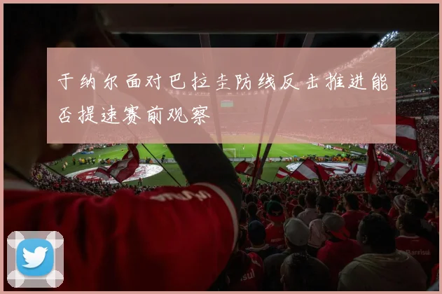 于纳尔面对巴拉圭防线反击推进能否提速赛前观察