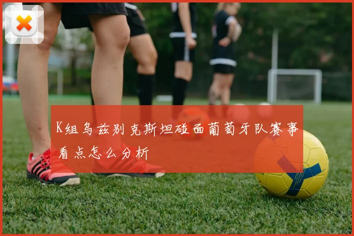 K组乌兹别克斯坦碰面葡萄牙队赛事看点怎么分析