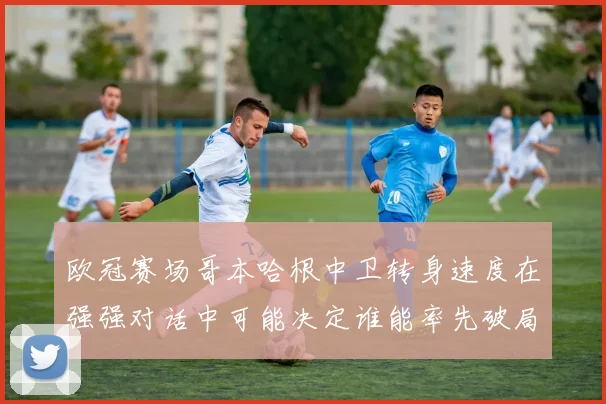 欧冠赛场哥本哈根中卫转身速度在强强对话中可能决定谁能率先破局